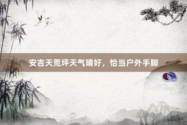 安吉天荒坪天气晴好，恰当户外手脚
