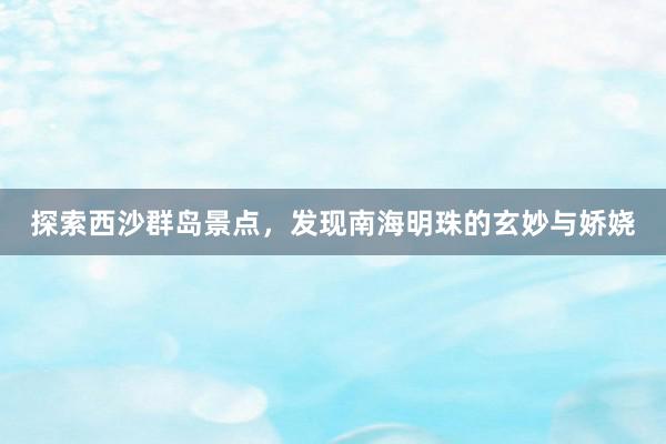 探索西沙群岛景点，发现南海明珠的玄妙与娇娆
