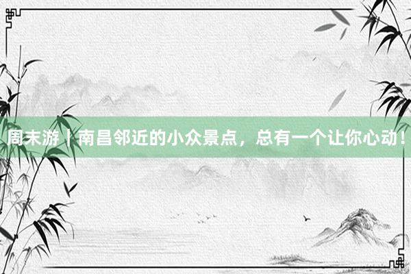 周末游｜南昌邻近的小众景点，总有一个让你心动！
