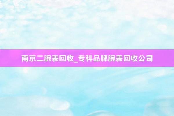 南京二腕表回收_专科品牌腕表回收公司