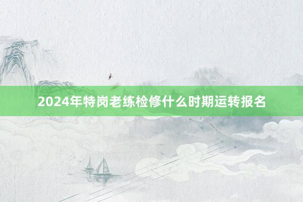 2024年特岗老练检修什么时期运转报名