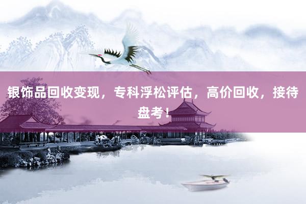 银饰品回收变现，专科浮松评估，高价回收，接待盘考！